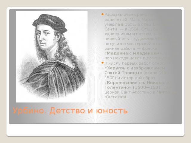Рафаэль очень рано потерял родителей. Мать Марджи Чарла умерла в 1501, а отец Джованни Санти  — в 1504. Отец был художником и поэтом, поэтому первый опыт художника Рафаэль получил в мастерской отца. Самая ранняя работа — фреска « Мадонна с младенцем », до сих пор находящаяся в доме-музее. К числу первых работ относятся « Хоругвь с изображением Святой Троицы» (около 1499—1500) и алтарный образ « Коронование св. Николы из Толентино» (1500—1501 ) для церкви Сант-Агостино в  Читта ди Кастелла . Урбино. Детство и юность   