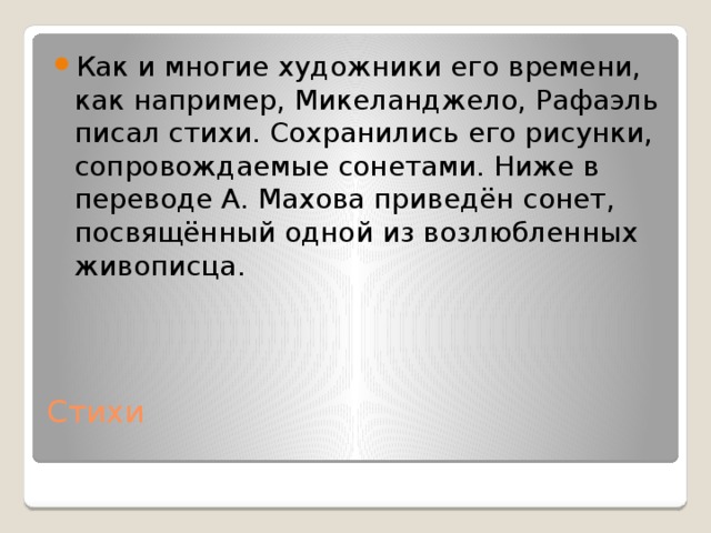 Как и многие художники его времени, как например, Микеланджело, Рафаэль писал стихи. Сохранились его рисунки, сопровождаемые сонетами. Ниже в переводе А. Махова приведён сонет, посвящённый одной из возлюбленных живописца. Стихи   