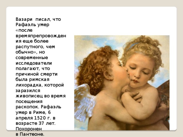 Вазари  писал, что Рафаэль умер «после времяпрепровождения еще более распутного, чем обычно», но современные исследователи полагают, что причиной смерти была римская лихорадка, которой заразился живописец во время посещения раскопок. Рафаэль умер в Риме, 6 апреля 1520 г. в возрасте 37 лет. Похоронен в Пантеоне. 