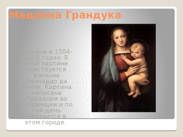 Мадонна Грандука Написана в 1504-1505 годах. В этой картине чувствуется влияние Леонардо да Винчи. Картина написана Рафаэлем во Флоренции и по сей день находится в этом городе. 
