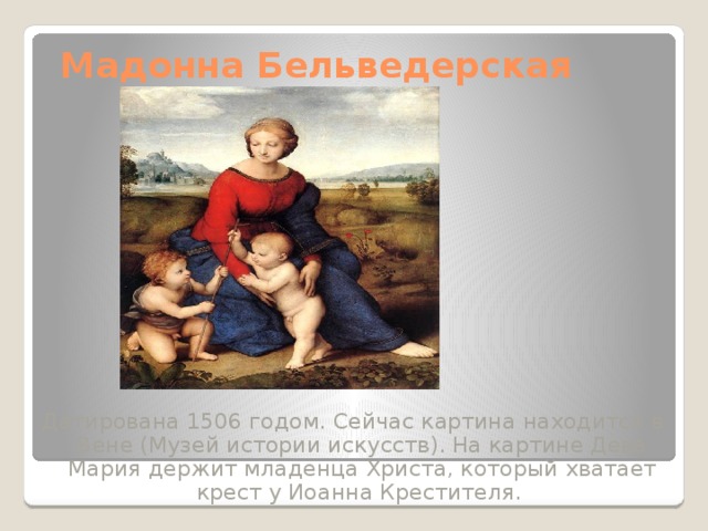 Мадонна Бельведерская Датирована 1506 годом. Сейчас картина находится в Вене (Музей истории искусств). На картине Дева Мария держит младенца Христа, который хватает крест у Иоанна Крестителя. 