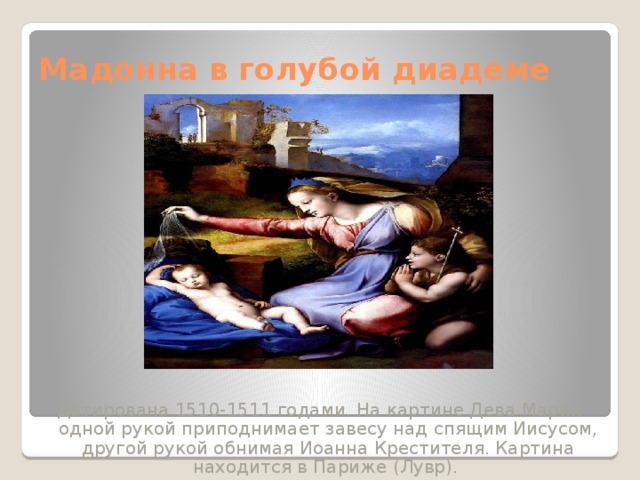 Мадонна в голубой диадеме Датирована 1510-1511 годами. На картине Дева Мария одной рукой приподнимает завесу над спящим Иисусом, другой рукой обнимая Иоанна Крестителя. Картина находится в Париже (Лувр). 