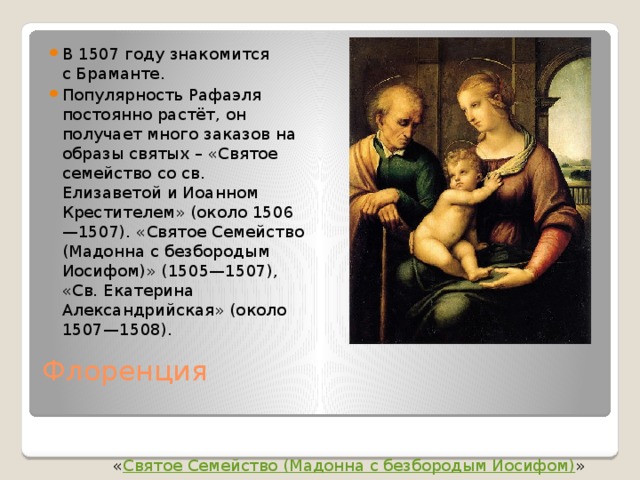 В 1507 году знакомится с Браманте. Популярность Рафаэля постоянно растёт, он получает много заказов на образы святых – «Святое семейство со св. Елизаветой и Иоанном Крестителем» (около 1506—1507). «Святое Семейство (Мадонна с безбородым Иосифом)» (1505—1507), «Св. Екатерина Александрийская» (около 1507—1508). Флоренция   « Святое Семейство (Мадонна с безбородым Иосифом) » 