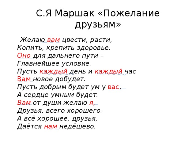 С.Я Маршак «Пожелание друзьям»  Желаю вам цвести, расти,  Копить, крепить здоровье.  Оно для дальнего пути –  Главнейшее условие.  Пусть каждый день и каждый час  Вам новое добудет.  Пусть добрым будет ум у вас ,  А сердце умным будет.  Вам от души желаю я,   Друзья, всего хорошего.  А всё хорошее, друзья,  Даётся нам недёшево.