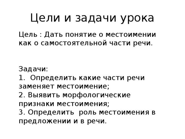 Цели и задачи урока Цель : Дать понятие о местоимении как о самостоятельной части речи. Задачи: 1. Определить какие части речи заменяет местоимение; 2. Выявить морфологические признаки местоимения; 3. Определить роль местоимения в предложении и в речи.