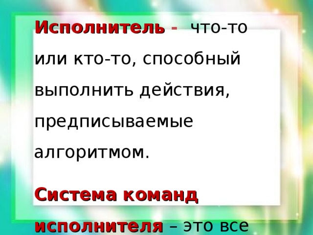 Исполнитель  - что-то или кто-то, способный выполнить действия, предписываемые алгоритмом. Система команд исполнителя – это все команды, которые исполнитель умеет выполнять. 