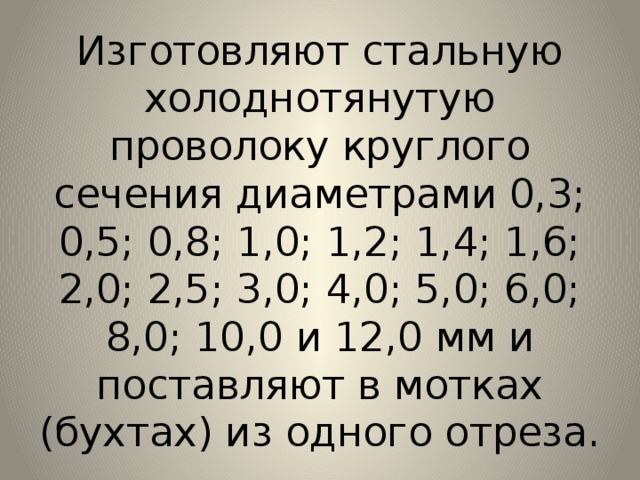 Изготовляют стальную холоднотянутую проволоку круглого сечения диаметрами 0,3; 0,5; 0,8; 1,0; 1,2; 1,4; 1,6; 2,0; 2,5; 3,0; 4,0; 5,0; 6,0; 8,0; 10,0 и 12,0 мм и поставляют в мотках (бухтах) из одного отреза. 