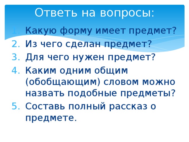 Ответь на вопросы: Какую форму имеет предмет? Из чего сделан предмет? Для чего нужен предмет? Каким одним общим (обобщающим) словом можно назвать подобные предметы? Составь полный рассказ о предмете. 