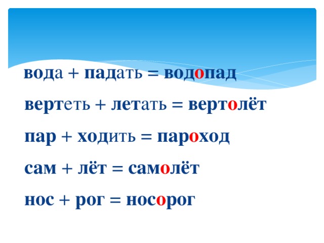  вод а + пад ать = вод о пад  верт еть + лет ать = верт о лёт  пар + ход ить = пар о ход  сам + лёт = сам о лёт  нос + рог = нос о рог 