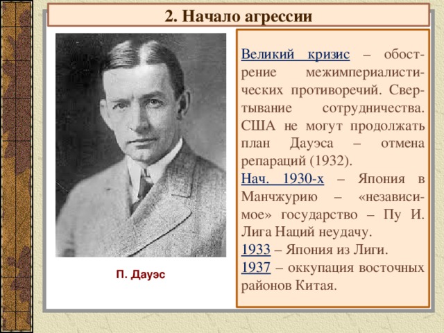 2. Начало агрессии Великий кризис  – обост-рение межимпериалисти-ческих противоречий. Свер-тывание сотрудничества. США не могут продолжать план Дауэса – отмена репараций (1932). Нач. 1930-х – Япония в Манчжурию – «независи-мое» государство – Пу И. Лига Наций неудачу. 1933 – Япония из Лиги. 1937 – оккупация восточных районов Китая. П. Дауэс 