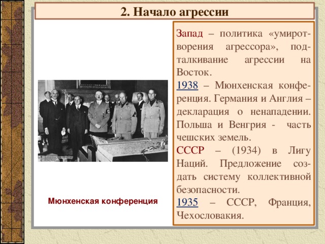 2. Начало агрессии Запад – политика «умирот-ворения агрессора», под-талкивание агрессии на Восток. 1938 – Мюнхенская конфе-ренция. Германия и Англия – декларация о ненападении. Польша и Венгрия - часть чешских земель. СССР – (1934) в Лигу Наций. Предложение соз-дать систему коллективной безопасности. 1935 – СССР, Франция, Чехословакия. Мюнхенская конференция 