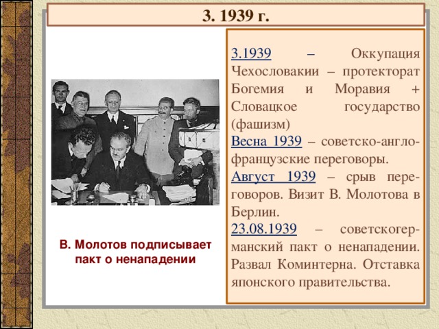 3. 1939 г. 3.1939 – Оккупация Чехословакии – протекторат Богемия и Моравия + Словацкое государство (фашизм) Весна 1939 – советско-англо-французские переговоры. Август 1939 – срыв пере-говоров. Визит В. Молотова в Берлин. 23.08.1939 – советскогер-манский пакт о ненападении. Развал Коминтерна. Отставка японского правительства. В. Молотов подписывает пакт о ненападении 