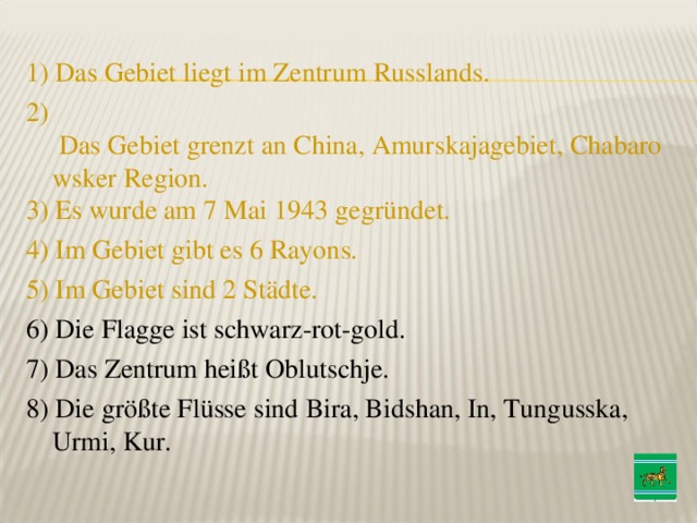 1 ) Das Gebiet liegt im Zentrum Russlands. 2 ) Das Gebiet grenzt an China, Amurskajagebiet, Chabarowsker Region. 3) Es wurde am 7 Mai 1943 gegründet. 4 ) Im Gebiet gibt es 6 Rayons. 5 ) Im Gebiet sind 2 Städte. 6 ) Die Flagge ist schwarz-rot-gold. 7 ) Das Zentrum heißt Oblutschje. 8 ) Die größte Flüsse sind Bira, Bidshan, In, Tungusska, Urmi, Kur. 