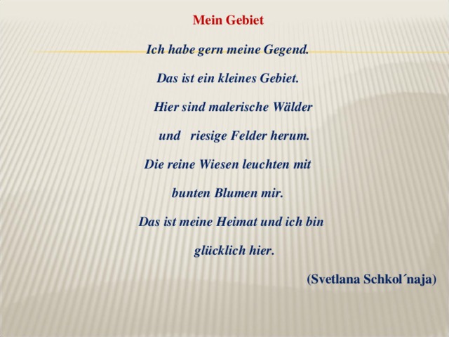 Mein Gebiet Ich habe gern meine Gegend. Das ist ein kleines Gebiet.  Hier sind malerische Wälder  und riesige Felder herum. Die reine Wiesen leuchten mit bunten Blumen mir.  Das ist meine Heimat und ich bin  gl ü cklich hier . (Svetlana Schkol´naja)  