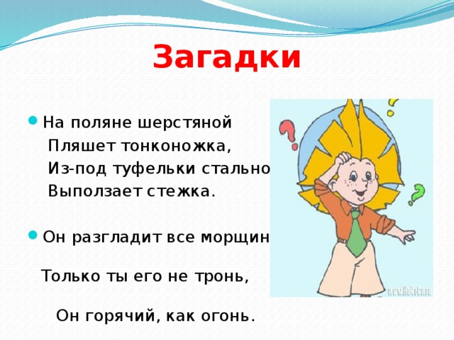 Загадки На поляне шерстяной  Пляшет тонконожка,  Из-под туфельки стальной  Выползает стежка. Он разгладит все морщинки. Только ты его не тронь, Он горячий, как огонь. 