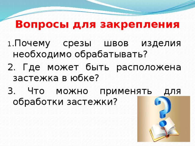 Вопросы для закрепления 1 .Почему срезы швов изделия необходимо обрабатывать? 2. Где может быть расположена застежка в юбке? 3. Что можно применять для обработки застежки? 