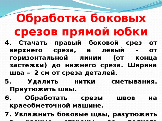 Обработка боковых срезов прямой юбки 4. Стачать правый боковой срез от верхнего среза, а левый – от горизонтальной линии (от конца застежки) до нижнего среза. Ширина шва – 2 см от среза деталей. 5. Удалить нитки сметывания. Приутюжить швы. 6. Обработать срезы швов на краеобметочной машине. 7. Увлажнить боковые щвы, разутюжить в разные стороны до полного прилегания. 