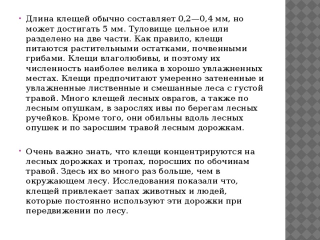 Длина клещей обычно составляет 0,2—0,4 мм, но может достигать 5 мм. Туловище цельное или разделено на две части. Как правило, клещи питаются растительными остатками, почвенными грибами. Клещи влаголюбивы, и поэтому их численность наиболее велика в хорошо увлажненных местах. Клещи предпочитают умеренно затененные и увлажненные лиственные и смешанные леса с густой травой. Много клещей лесных оврагов, а также по лесным опушкам, в зарослях ивы по берегам лесных ручейков. Кроме того, они обильны вдоль лесных опушек и по заросшим травой лесным дорожкам. Очень важно знать, что клещи концентрируются на лесных дорожках и тропах, поросших по обочинам травой. Здесь их во много раз больше, чем в окружающем лесу. Исследования показали что, клещей привлекает запах животных и людей, которые постоянно используют эти дорожки при передвижении по лесу. 