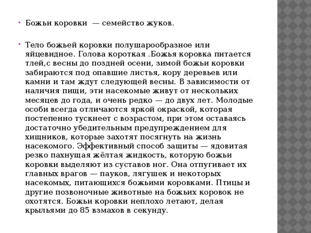 Божьи коровки — семейство жуков. Тело божьей коровки полушарообразное или яйцевидное. Голова короткая .Божья коровка питается тлей,с весны до поздней осени, зимой божьи коровки забираются под опавшие листья, кору деревьев или камни и там ждут следующей весны. В зависимости от наличия пищи, эти насекомые живут от нескольких месяцев до года, и очень редко — до двух лет. Молодые особи всегда отличаются яркой окраской, которая постепенно тускнеет с возрастом, при этом оставаясь достаточно убедительным предупреждением для хищников, которые захотят посягнуть на жизнь насекомого. Эффективный способ защиты — ядовитая резко пахнущая жёлтая жидкость, которую божьи коровки выделяют из суставов ног. Она отпугивает их главных врагов — пауков, лягушек и некоторых насекомых, питающихся божьими коровками. Птицы и другие позвоночные животные на божьих коровок не охотятся. Божьи коровки неплохо летают, делая крыльями до 85 взмахов в секунду. 