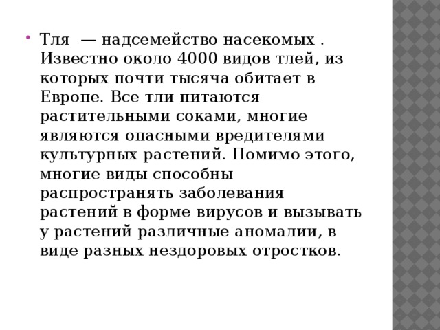 Тля — надсемейство насекомых . Известно около 4000 видов тлей, из которых почти тысяча обитает в Европе. Все тли питаются растительными соками, многие являются опасными вредителями культурных растений. Помимо этого, многие виды способны распространять заболевания растений в форме вирусов и вызывать у растений различные аномалии, в виде разных нездоровых отростков. 
