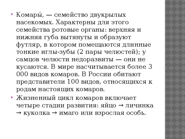 Комары́, — семейство двукрылых насекомых. Характерны для этого семейства ротовые органы: верхняя и нижняя губа вытянуты и образуют футляр, в котором помещаются длинные тонкие иглы-зубы (2 пары челюстей); у самцов челюсти недоразвиты — они не кусаются. В мире насчитывается более 3 000 видов комаров. В России обитают представители 100 видов, относящихся к родам настоящих комаров. Жизненный цикл комаров включает четыре стадии развития: яйцо → личинка → куколка → имаго или взрослая особь. 