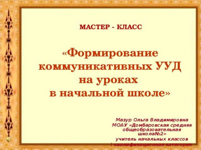 МАСТЕР - КЛАСС «Формирование коммуникативных УУД на уроках  в начальной школе» Мазур Ольга Владимировна МОАУ «Домбаровская средняя общеобразовательная школа№2» учитель начальных классов I квалификационная категория   