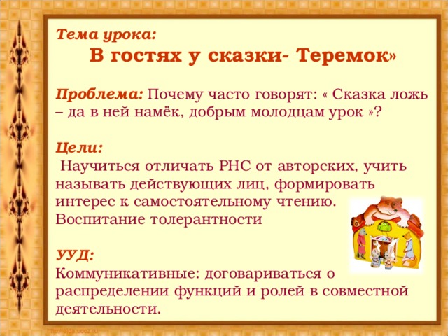 Тема урока: В гостях у сказки- Теремок» Проблема: Почему часто говорят: « Сказка ложь – да в ней намёк, добрым молодцам урок »? Цели:  Научиться отличать РНС от авторских, учить называть действующих лиц, формировать интерес к самостоятельному чтению. Воспитание толерантности УУД: Коммуникативные: договариваться о распределении функций и ролей в совместной деятельности. 