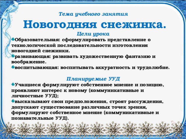 Тема учебного занятия  Новогодняя снежинка. Цели урока Образовательная: cформулировать представление о технологической последовательности изготовления новогодней снежинки. развивающая: развивать художественную фантазию и воображение. воспитывающая: воспитывать аккуратность и трудолюбие.  Планируемые УУД Учащиеся формулируют собственное мнение и позицию, проявляют интерес к новому (коммуникативные и личностные УУД); высказывают свои предположения, строят рассуждения, допускают существование различных точек зрения, формулируют собственное мнение (коммуникативные и познавательные УУД).  
