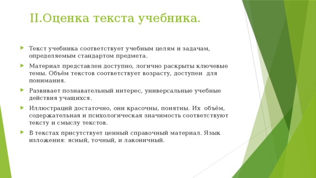 II.Оценка текста учебника. Текст учебника соответствует учебным целям и задачам, определяемым стандартом предмета. Материал представлен доступно, логично раскрыты ключевые темы. Объём текстов соответствует возрасту, доступен для понимания. Развивает познавательный интерес, универсальные учебные действия учащихся. Иллюстраций достаточно, они красочны, понятны. Их объём, содержательная и психологическая значимость соответствуют тексту и смыслу текстов. В текстах присутствует ценный справочный материал. Язык изложения: ясный, точный, и лаконичный. 