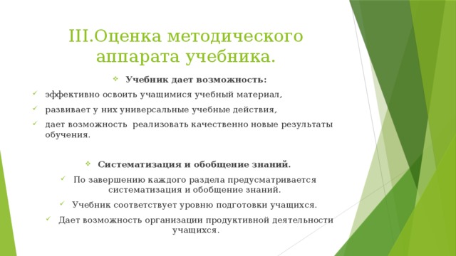 III.Оценка методического аппарата учебника. Учебник дает возможность: эффективно освоить учащимися учебный материал, развивает у них универсальные учебные действия, дает возможность реализовать качественно новые результаты обучения. Систематизация и обобщение знаний. По завершению каждого раздела предусматривается систематизация и обобщение знаний. Учебник соответствует уровню подготовки учащихся. Дает возможность организации продуктивной деятельности учащихся. 