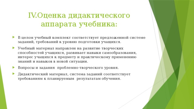 IV.Оценка дидактического аппарата учебника: В целом учебный комплект соответствует предложенной системе заданий, требований к уровню подготовки учащихся. Учебный материал направлен на развитие творческих способностей учащихся, развивает навыки самообразования, интерес учащихся к предмету и практическому применению знаний и навыков в новой ситуации. Вопросы и задания проблемно-творческого уровня. Дидактический материал, система заданий соответствует требованиям к планируемым результатам обучения. 