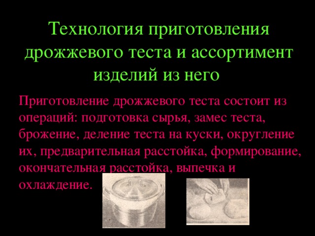 Технология приготовления дрожжевого теста и ассортимент изделий из него  Приготовление дрожжевого теста состоит из операций: подготовка сырья, замес теста, брожение, деление теста на куски, округление их, предварительная расстойка, формирование, окончательная расстойка, выпечка и охлаждение. 
