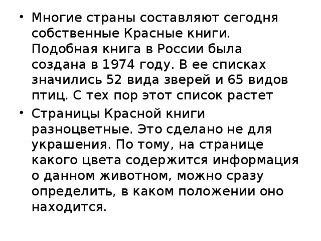 Многие страны составляют сегодня собственные Красные книги. Подобная книга в России была создана в 1974 году. В ее списках значились 52 вида зверей и 65 видов птиц. С тех пор этот список растет Страницы Красной книги разноцветные. Это сделано не для украшения. По тому, на странице какого цвета содержится информация о данном животном, можно сразу определить, в каком положении оно находится. 