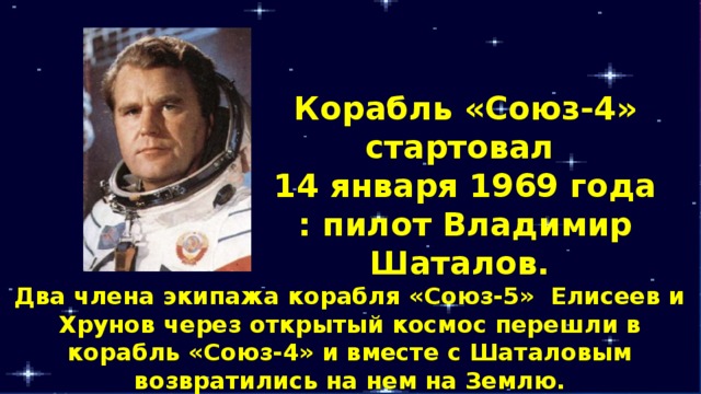 Корабль «Союз-4» стартовал 14 января 1969 года : пилот Владимир Шаталов. Два члена экипажа корабля «Союз-5» Елисеев и Хрунов через открытый космос перешли в корабль «Союз-4» и вместе с Шаталовым возвратились на нем на Землю. 