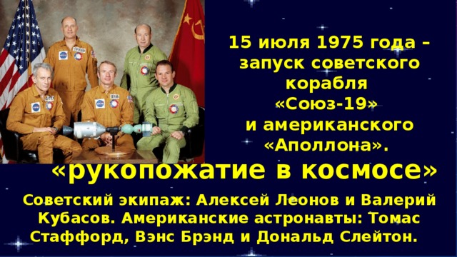 15 июля 1975 года – запуск советского корабля «Союз-19» и американского «Аполлона». «рукопожатие в космосе» Советский экипаж: Алексей Леонов и Валерий Кубасов. Американские астронавты: Томас Стаффорд, Вэнс Брэнд и Дональд Слейтон. 