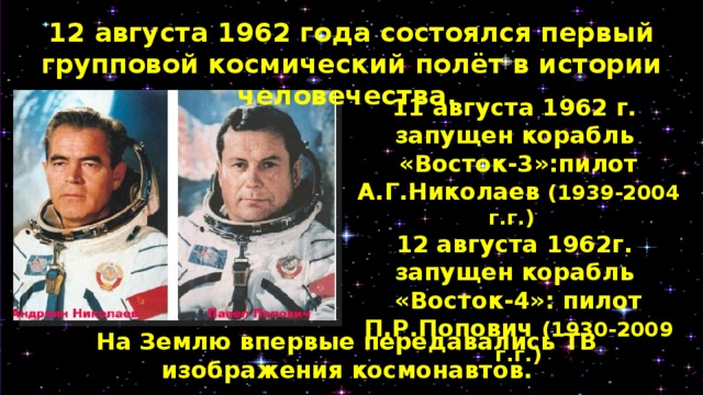 12 августа 1962 года состоялся первый групповой космический полёт в истории человечества. 11 августа 1962 г. запущен корабль «Восток-3»:пилот А.Г.Николаев (1939-2004 г.г.) 12 августа 1962г. запущен корабль «Восток-4»: пилот П.Р.Попович (1930-2009 г.г.)  На Землю впервые передавались ТВ изображения космонавтов. 