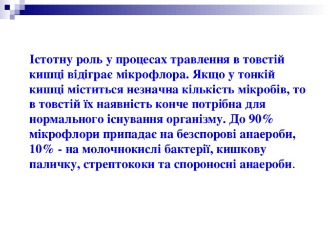 Істотну роль у процесах травлення в товстій кишці відіграє мікрофлора. Якщо у тонкій кишці міститься незначна кількість мікробів, то в товстій їх наявність конче потрібна для нормального існування організму. До 90% мікрофлори припадає на безспорові анаероби, 10% - на молочнокислі бактерії, кишкову паличку, стрептококи та спороносні анаероби . 