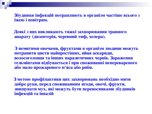  Збудники інфекцій потрапляють в організм частіше всього з їжею і повітрям.   Деякі з них викликають тяжкі захворювання травного апарату (дизентерія, черевний тиф, холера).   З немитими овочами, фруктами в організм людини можуть потрапити цисти найпростіших, яйця аскариди, волосоголовця та інших паразитичних червів. Зараження гельмінтами відбувається і при споживанні неперевареного або мало прожареного м'яса або риби.   З метою профілактики цих захворювань необхідно мити добре руки, перед споживанням ягоди, овочі, фрукти, знищувати мух, які можуть бути переносниками збудників інфекцій та інвазій 