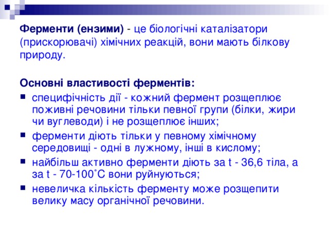 Ферменти (ензими) - це біологічні каталізатори (прискорювачі) хімічних реакцій, вони мають білкову природу. Основні властивості ферментів: специфічність дії - кожний фермент розщеплює поживні речовини тільки певної групи (білки, жири чи вуглеводи) і не розщеплює інших; ферменти діють тільки у певному хімічному середовищі - одні в лужному, інші в кислому; найбільш активно ферменти діють за t - 36,6 тіла, а за t - 70-100˚С вони руйнуються; невеличка кількість ферменту може розщепити велику масу органічної речовини. 