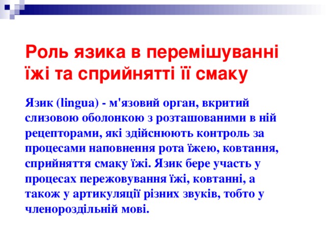 Роль язика в перемішуванні їжі та сприйнятті її смаку   Язик (lingua) - м'язовий орган, вкритий слизовою оболонкою з розташованими в ній рецепторами, які здійснюють контроль за процесами наповнення рота їжею, ковтання, сприйняття смаку їжі. Язик бере участь у процесах пережовування їжі, ковтанні, а також у артикуляції різних звуків, тобто у членороздільній мові. 