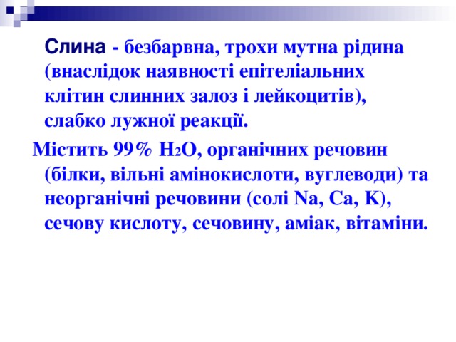  Слина  - безбарвна, трохи мутна рідина (внаслідок наявності епітеліальних клітин слинних залоз і лейкоцитів), слабко лужної реакції.  Містить 99% Н 2 О, органічних речовин (білки, вільні амінокислоти, вуглеводи) та неорганічні речовини (солі Na, Ca, K), сечову кислоту, сечовину, аміак, вітаміни. 