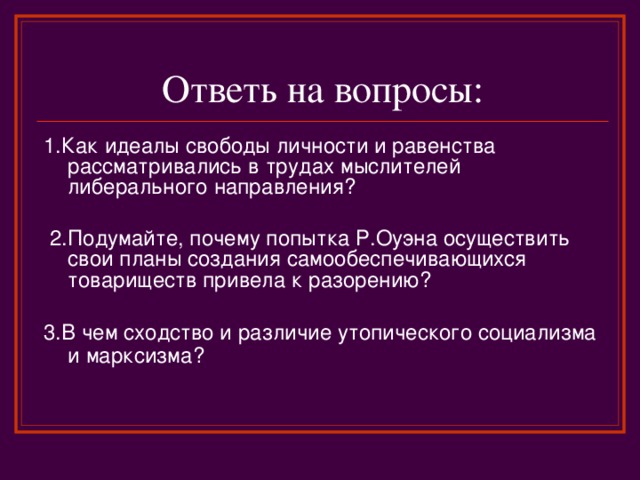 Ответь на вопросы: 1.Как идеалы свободы личности и равенства рассматривались в трудах мыслителей либерального направления?  2.Подумайте, почему попытка Р.Оуэна осуществить свои планы создания самообеспечивающихся товариществ привела к разорению? 3.В чем сходство и различие утопического социализма и марксизма?  