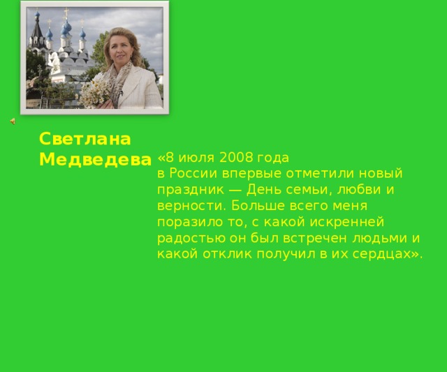 Светлана Медведева «8 июля 2008 года в России впервые отметили новый праздник — День семьи, любви и верности. Больше всего меня поразило то, с какой искренней радостью он был встречен людьми и какой отклик получил в их сердцах». 