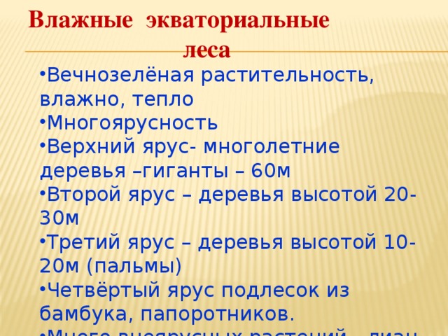 Влажные экваториальные леса Вечнозелёная растительность, влажно, тепло Многоярусность Верхний ярус- многолетние деревья –гиганты – 60м Второй ярус – деревья высотой 20-30м Третий ярус – деревья высотой 10-20м (пальмы) Четвёртый ярус подлесок из бамбука, папоротников. Много внеярусных растений - лиан 