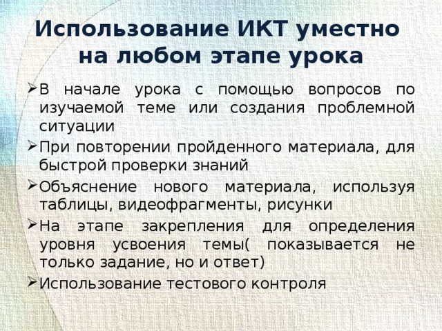 Использование ИКТ уместно  на любом этапе урока В начале урока с помощью вопросов по изучаемой теме или создания проблемной ситуации При повторении пройденного материала, для быстрой проверки знаний Объяснение нового материала, используя таблицы, видеофрагменты, рисунки На этапе закрепления для определения уровня усвоения темы( показывается не только задание, но и ответ) Использование тестового контроля 