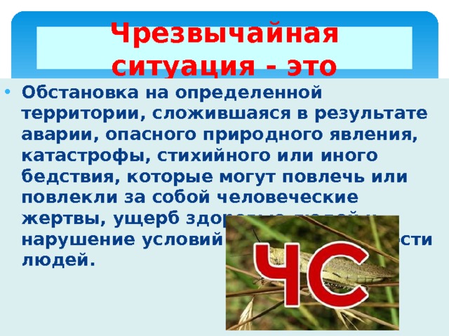 Чрезвычайная ситуация - это Обстановка на определенной территории, сложившаяся в результате аварии, опасного природного явления, катастрофы, стихийного или иного бедствия, которые могут повлечь или повлекли за собой человеческие жертвы, ущерб здоровью людей и нарушение условий жизнедеятельности людей. 