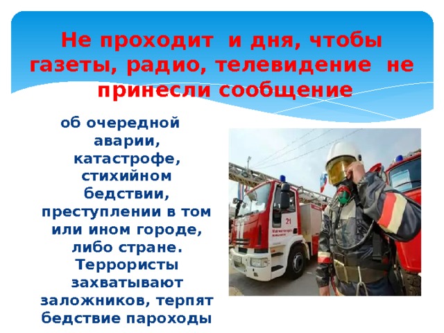 Не проходит и дня, чтобы газеты, радио, телевидение не принесли сообщение об очередной аварии, катастрофе, стихийном бедствии, преступлении в том или ином городе, либо стране.  Террористы захватывают заложников, терпят бедствие пароходы и поезда, пешеходы попадают под колёса машин. 