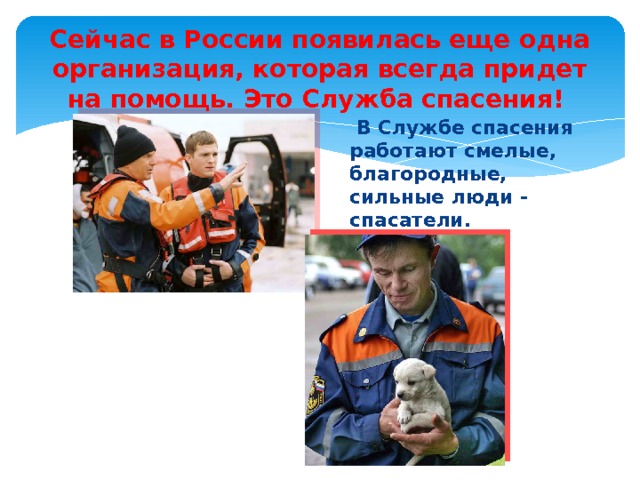 Сейчас в России появилась еще одна организация, которая всегда придет на помощь. Это Служба спасения!   В Службе спасения работают смелые, благородные, сильные люди - спасатели. 