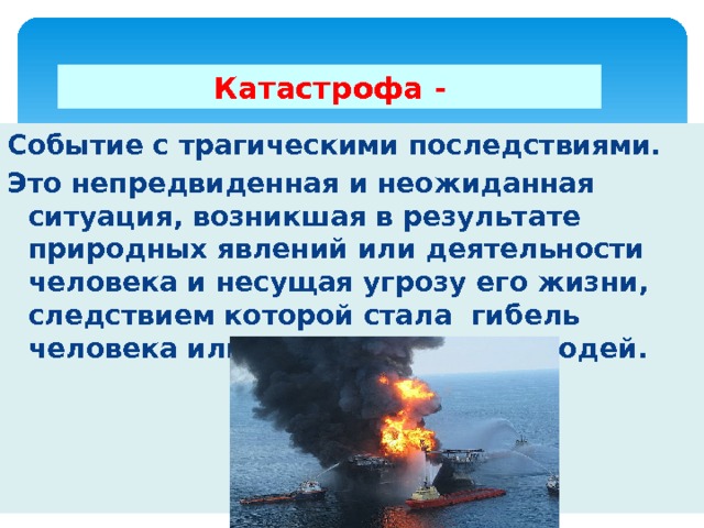 Катастрофа - Событие с трагическими последствиями. Это непредвиденная и неожиданная ситуация, возникшая в результате природных явлений или деятельности человека и несущая угрозу его жизни, следствием которой стала гибель человека или большой группы людей. 