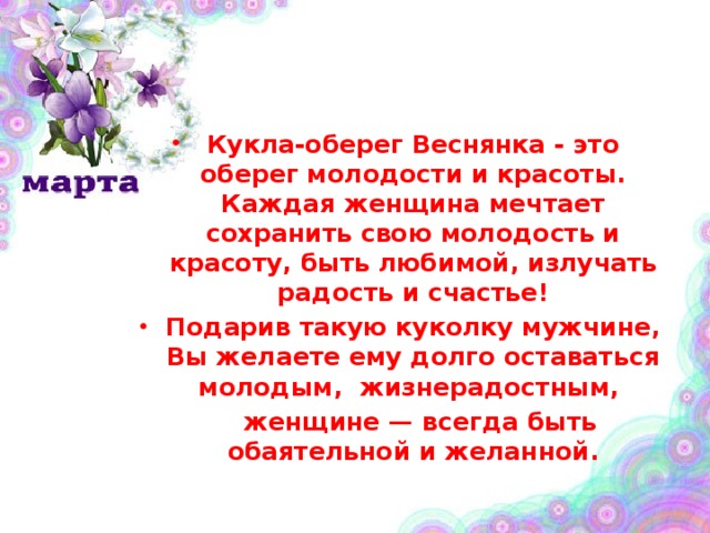 Кукла-оберег Веснянка - это оберег молодости и красоты. Каждая женщина мечтает сохранить свою молодость и красоту, быть любимой, излучать радость и счастье! Подарив такую куколку мужчине, Вы желаете ему долго оставаться молодым, жизнерадостным,  женщине — всегда быть обаятельной и желанной. 